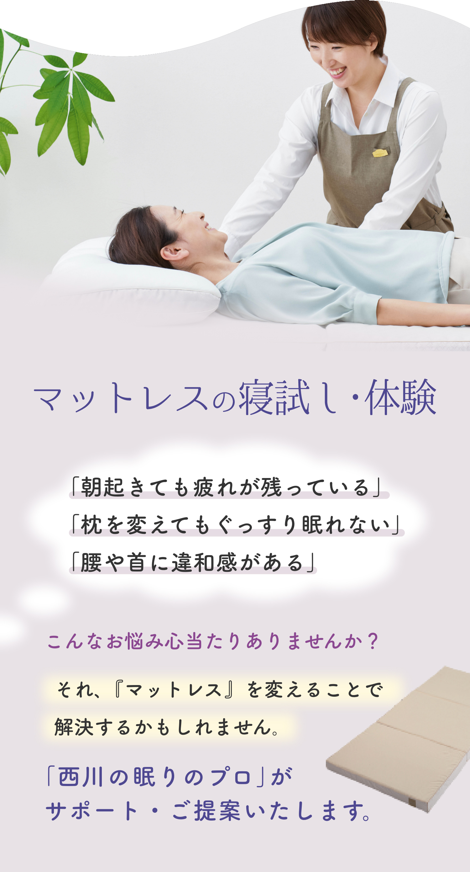 マットレスの寝試し・体験、「朝起きても疲れが残っている」「枕を変えてもぐっすり眠れない」「腰や首に違和感がある」、こんなお悩み心当たりありませんか?それ、『マットレス』を変えることで解決するかもしれません。「西川の眠りのプロ」がサポート・ご提案いたします。